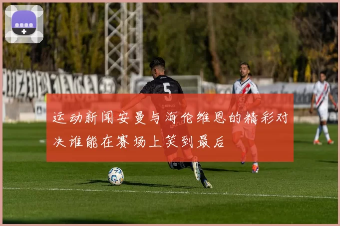 运动新闻安曼与海伦维恩的精彩对决谁能在赛场上笑到最后