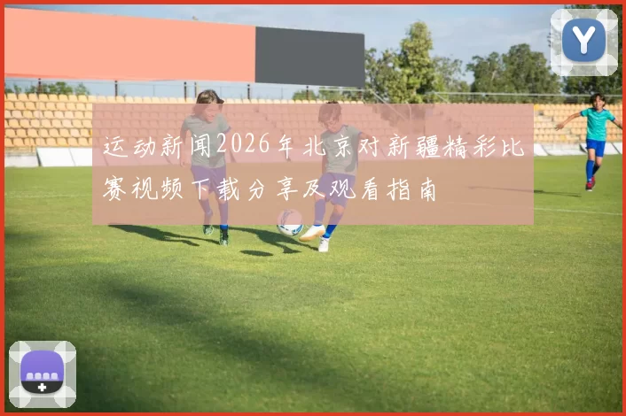 运动新闻2026年北京对新疆精彩比赛视频下载分享及观看指南