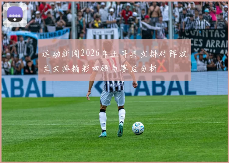 运动新闻2026年土耳其女排对阵波兰女排精彩回顾与赛后分析