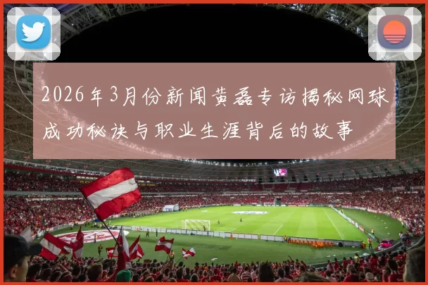 2026年3月份新闻黄磊专访揭秘网球成功秘诀与职业生涯背后的故事